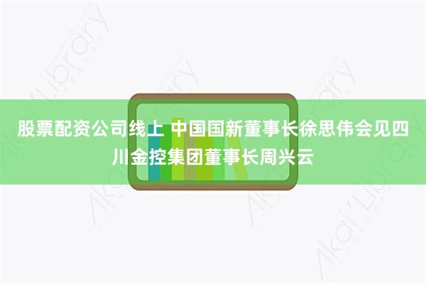 股票配资公司线上 中国国新董事长徐思伟会见四川金控集团董事长周兴云