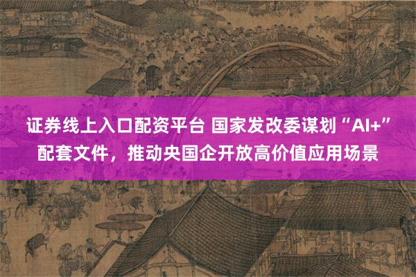证券线上入口配资平台 国家发改委谋划“AI+”配套文件，推动央国企开放高价值应用场景