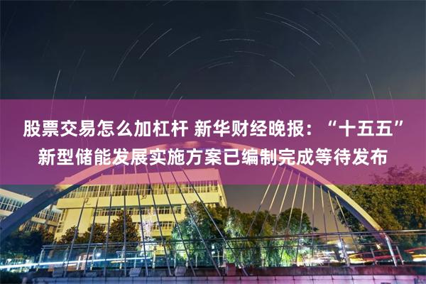 股票交易怎么加杠杆 新华财经晚报：“十五五”新型储能发展实施方案已编制完成等待发布