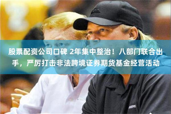 股票配资公司口碑 2年集中整治！八部门联合出手，严厉打击非法跨境证券期货基金经营活动