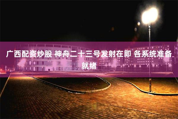 广西配资炒股 神舟二十三号发射在即 各系统准备就绪