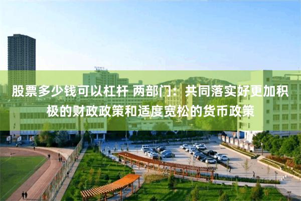 股票多少钱可以杠杆 两部门：共同落实好更加积极的财政政策和适度宽松的货币政策