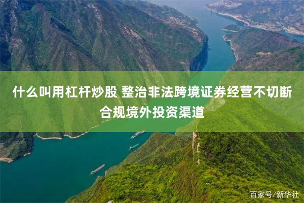 什么叫用杠杆炒股 整治非法跨境证券经营不切断合规境外投资渠道
