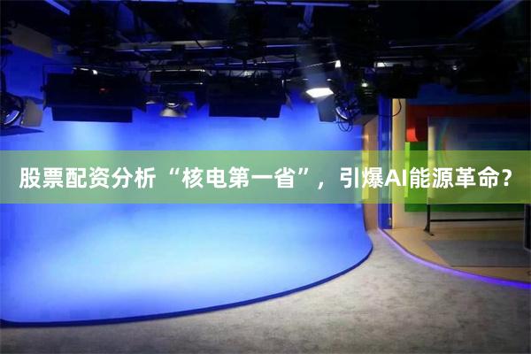 股票配资分析 “核电第一省”，引爆AI能源革命？