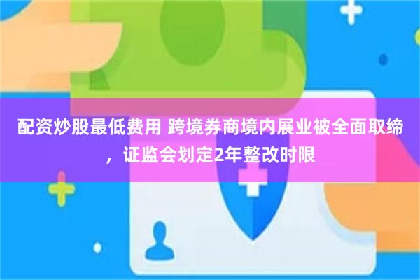 配资炒股最低费用 跨境券商境内展业被全面取缔，证监会划定2年整改时限