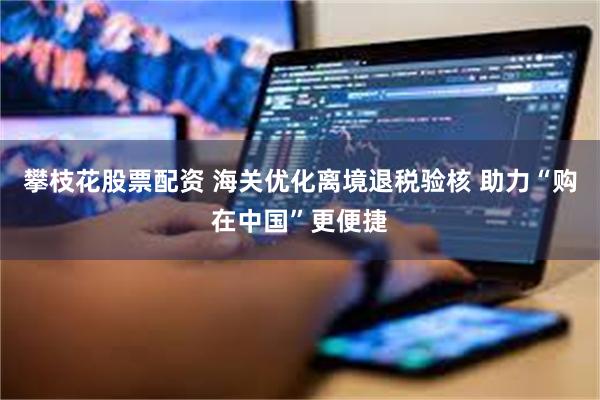 攀枝花股票配资 海关优化离境退税验核 助力“购在中国”更便捷