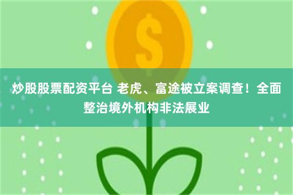 炒股股票配资平台 老虎、富途被立案调查！全面整治境外机构非法展业