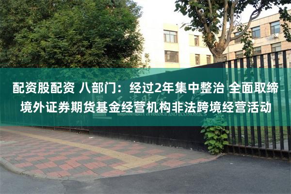 配资股配资 八部门：经过2年集中整治 全面取缔境外证券期货基金经营机构非法跨境经营活动