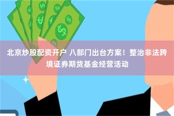 北京炒股配资开户 八部门出台方案！整治非法跨境证券期货基金经营活动