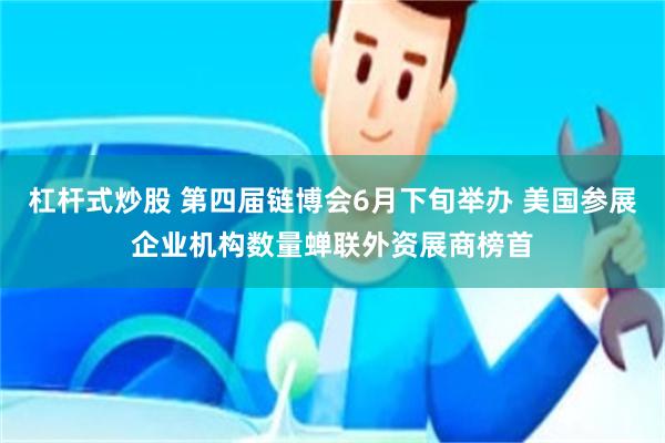 杠杆式炒股 第四届链博会6月下旬举办 美国参展企业机构数量蝉联外资展商榜首