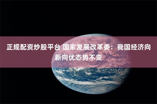 正规配资炒股平台 国家发展改革委：我国经济向新向优态势不变