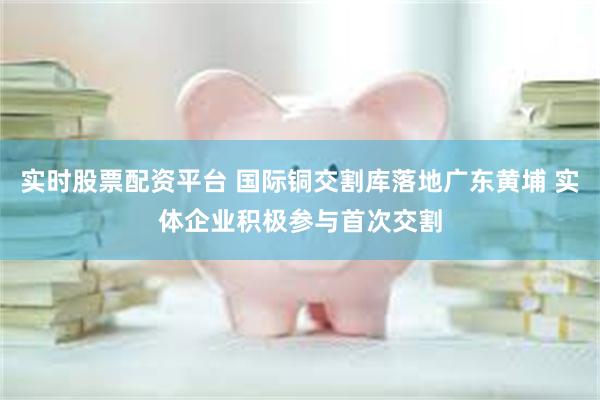 实时股票配资平台 国际铜交割库落地广东黄埔 实体企业积极参与首次交割