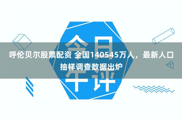 呼伦贝尔股票配资 全国140545万人，最新人口抽样调查数据出炉