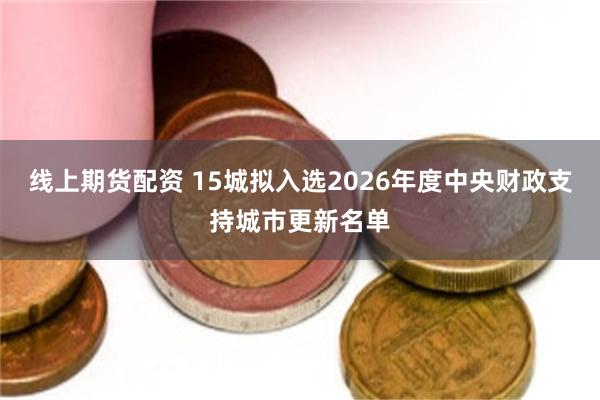 线上期货配资 15城拟入选2026年度中央财政支持城市更新名单