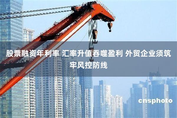 股票融资年利率 汇率升值吞噬盈利 外贸企业须筑牢风控防线