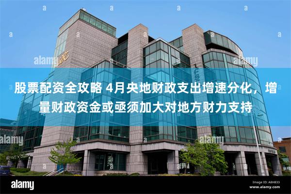 股票配资全攻略 4月央地财政支出增速分化，增量财政资金或亟须加大对地方财力支持