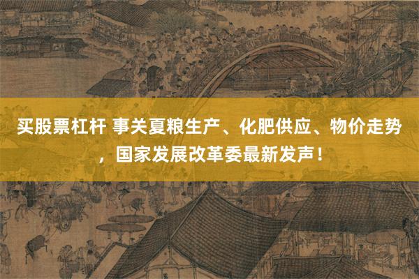 买股票杠杆 事关夏粮生产、化肥供应、物价走势，国家发展改革委最新发声！