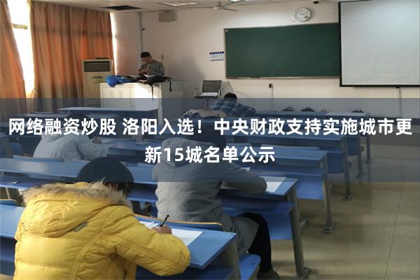 网络融资炒股 洛阳入选！中央财政支持实施城市更新15城名单公示