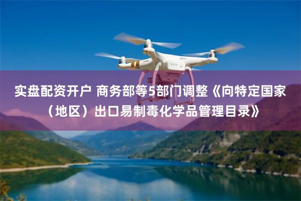 实盘配资开户 商务部等5部门调整《向特定国家（地区）出口易制毒化学品管理目录》