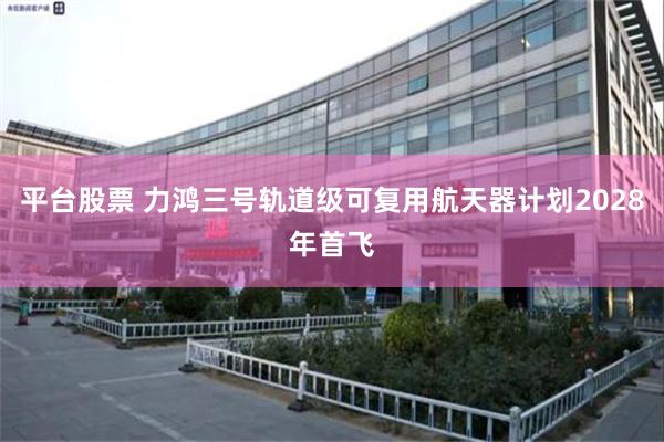 平台股票 力鸿三号轨道级可复用航天器计划2028年首飞
