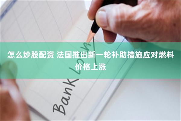 怎么炒股配资 法国推出新一轮补助措施应对燃料价格上涨