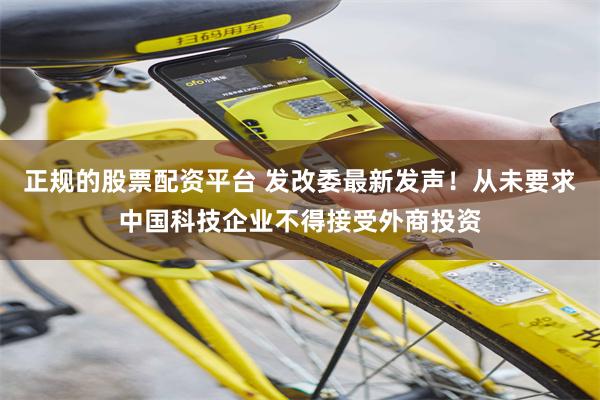 正规的股票配资平台 发改委最新发声！从未要求中国科技企业不得接受外商投资