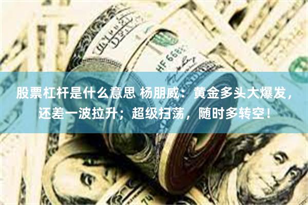 股票杠杆是什么意思 杨朋威：黄金多头大爆发，还差一波拉升；超级扫荡，随时多转空！