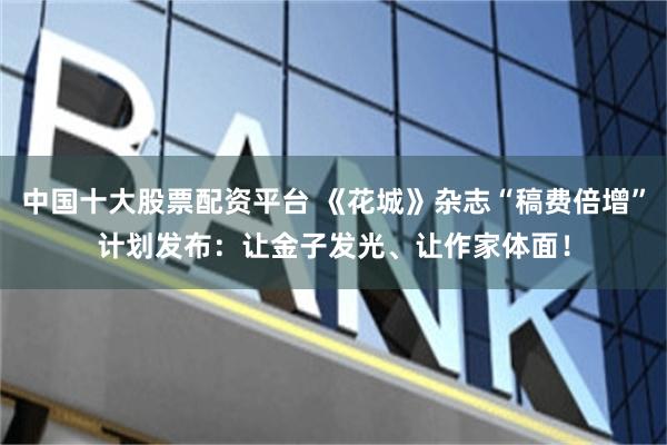 中国十大股票配资平台 《花城》杂志“稿费倍增”计划发布：让金子发光、让作家体面！