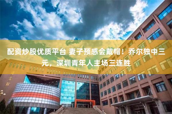配资炒股优质平台 妻子预感会戴帽！乔尔独中三元，深圳青年人主场三连胜