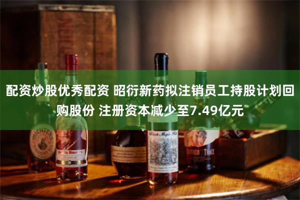 配资炒股优秀配资 昭衍新药拟注销员工持股计划回购股份 注册资本减少至7.49亿元