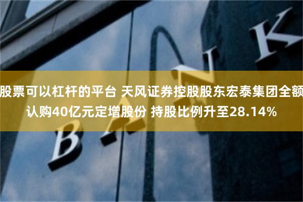 股票可以杠杆的平台 天风证券控股股东宏泰集团全额认购40亿元定增股份 持股比例升至28.14%