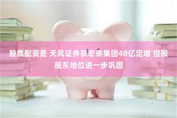 股票配资是 天风证券获宏泰集团40亿定增 控股股东地位进一步巩固