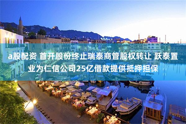 a股配资 首开股份终止瑞泰商管股权转让 跃泰置业为仁信公司25亿借款提供抵押担保