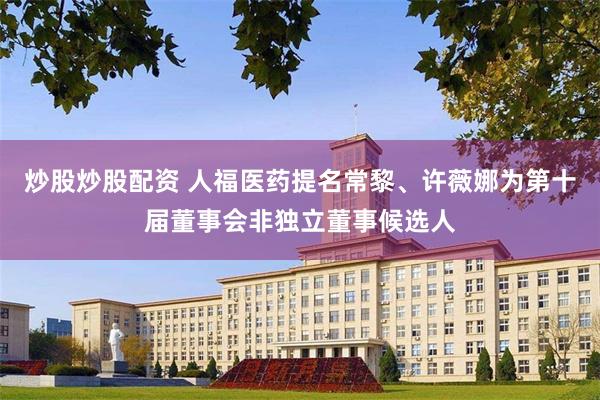 炒股炒股配资 人福医药提名常黎、许薇娜为第十届董事会非独立董事候选人