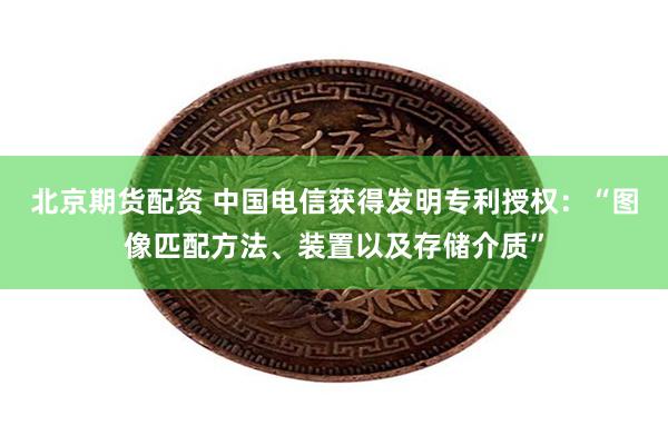 北京期货配资 中国电信获得发明专利授权：“图像匹配方法、装置以及存储介质”