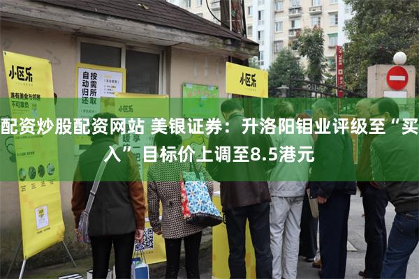 配资炒股配资网站 美银证券：升洛阳钼业评级至“买入” 目标价上调至8.5港元