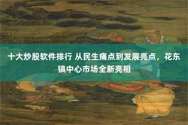 十大炒股软件排行 从民生痛点到发展亮点，花东镇中心市场全新亮相