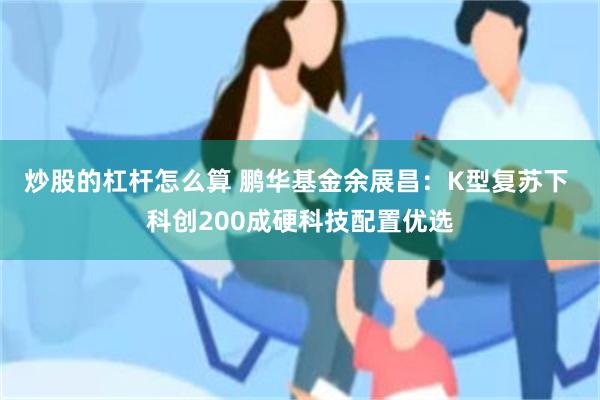 炒股的杠杆怎么算 鹏华基金余展昌：K型复苏下 科创200成硬科技配置优选