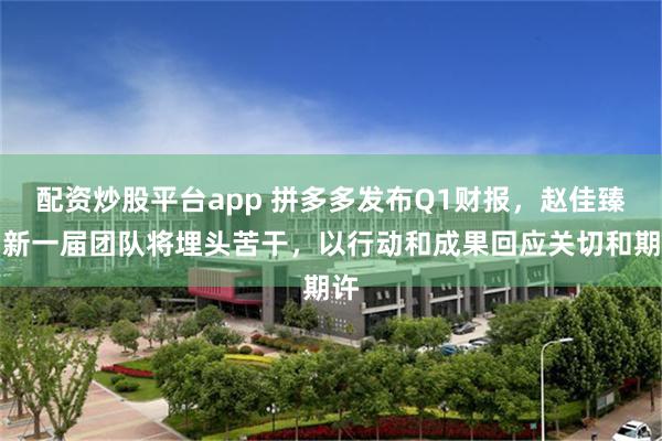 配资炒股平台app 拼多多发布Q1财报，赵佳臻：新一届团队将埋头苦干，以行动和成果回应关切和期许