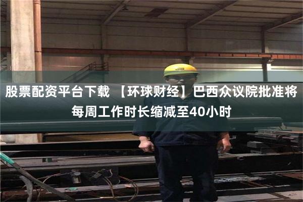 股票配资平台下载 【环球财经】巴西众议院批准将每周工作时长缩减至40小时