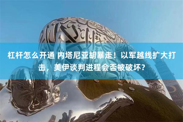 杠杆怎么开通 内塔尼亚胡暴走！以军越线扩大打击，美伊谈判进程会否被破坏？