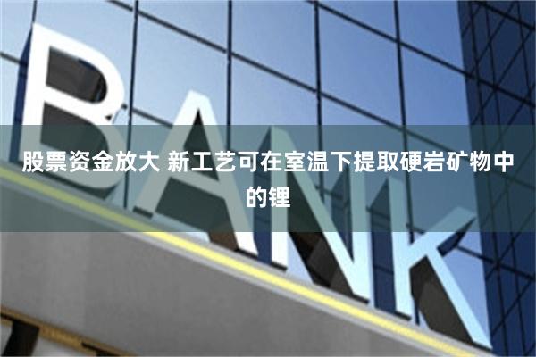 股票资金放大 新工艺可在室温下提取硬岩矿物中的锂