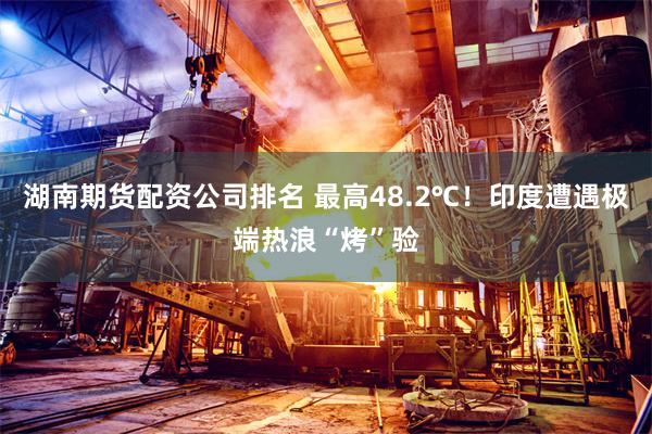 湖南期货配资公司排名 最高48.2℃！印度遭遇极端热浪“烤”验