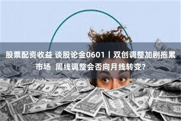 股票配资收益 谈股论金0601丨双创调整加剧拖累市场  周线调整会否向月线转变？