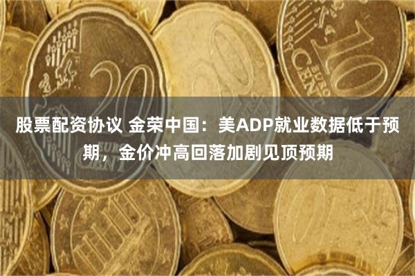 股票配资协议 金荣中国：美ADP就业数据低于预期，金价冲高回落加剧见顶预期