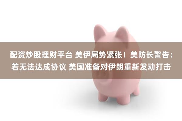 配资炒股理财平台 美伊局势紧张！美防长警告：若无法达成协议 美国准备对伊朗重新发动打击
