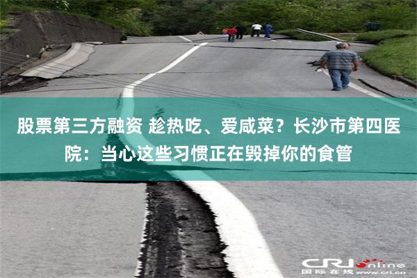 股票第三方融资 趁热吃、爱咸菜？长沙市第四医院：当心这些习惯正在毁掉你的食管