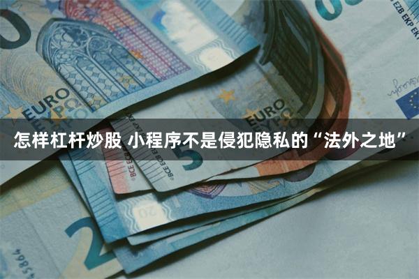 怎样杠杆炒股 小程序不是侵犯隐私的“法外之地”
