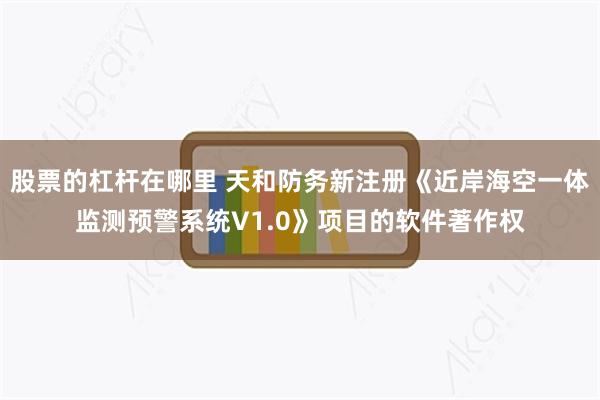 股票的杠杆在哪里 天和防务新注册《近岸海空一体监测预警系统V1.0》项目的软件著作权