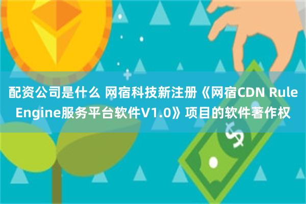 配资公司是什么 网宿科技新注册《网宿CDN RuleEngine服务平台软件V1.0》项目的软件著作权